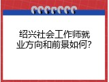 绍兴社会工作师就业方向和前景如何？