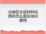北碚区水运材料检测师怎么报名培训费用