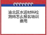 渝北区水运材料检测师怎么报名培训费用