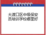 大渡口区中级保安员培训学校哪里好