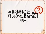 昌都水利总监理工程师怎么报名培训费用