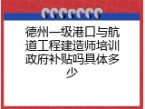 德州一级港口与航道工程建造师培训政府补贴吗具体多少