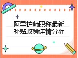 阿里护师职称最新补贴政策详情分析
