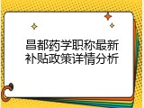 昌都药学职称最新补贴政策详情分析