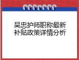 吴忠护师职称最新补贴政策详情分析