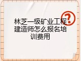林芝一级矿业工程建造师怎么报名培训费用