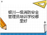 银川一级消防安全管理员培训学校哪里好