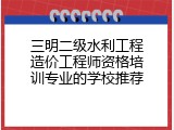 三明二级水利工程造价工程师资格培训专业的学校推荐