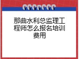 那曲水利总监理工程师怎么报名培训费用