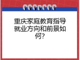 重庆家庭教育指导就业方向和前景如何？