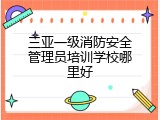 三亚一级消防安全管理员培训学校哪里好