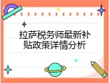 拉萨税务师最新补贴政策详情分析