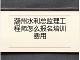 潮州水利总监理工程师怎么报名培训费用