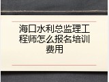 海口水利总监理工程师怎么报名培训费用