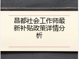 昌都社会工作师最新补贴政策详情分析