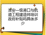 淮安一级港口与航道工程建造师培训政府补贴吗具体多少