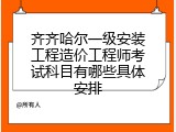 齐齐哈尔一级安装工程造价工程师考试科目有哪些具体安排