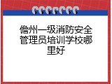 儋州一级消防安全管理员培训学校哪里好