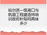 哈尔滨一级港口与航道工程建造师培训政府补贴吗具体多少