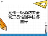 潮州一级消防安全管理员培训学校哪里好