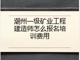 潮州一级矿业工程建造师怎么报名培训费用