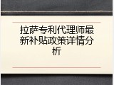 拉萨专利代理师最新补贴政策详情分析