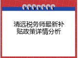 清远税务师最新补贴政策详情分析