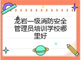 龙岩一级消防安全管理员培训学校哪里好