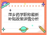 萍乡药学职称最新补贴政策详情分析