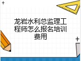 龙岩水利总监理工程师怎么报名培训费用