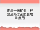 南昌一级矿业工程建造师怎么报名培训费用