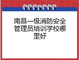 南昌一级消防安全管理员培训学校哪里好