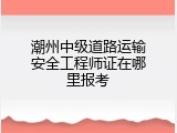 潮州中级道路运输安全工程师证在哪里报考