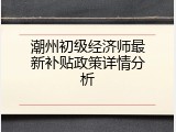 潮州初级经济师最新补贴政策详情分析