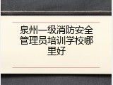 泉州一级消防安全管理员培训学校哪里好