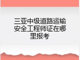 三亚中级道路运输安全工程师证在哪里报考
