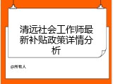 清远社会工作师最新补贴政策详情分析
