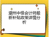 潮州中级会计师最新补贴政策详情分析