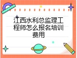 江西水利总监理工程师怎么报名培训费用