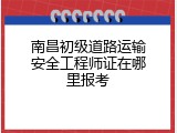 南昌初级道路运输安全工程师证在哪里报考