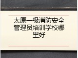 太原一级消防安全管理员培训学校哪里好