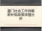 厦门社会工作师最新补贴政策详情分析
