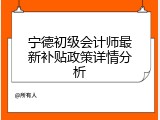 宁德初级会计师最新补贴政策详情分析