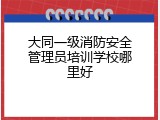 大同一级消防安全管理员培训学校哪里好