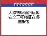 太原初级道路运输安全工程师证在哪里报考