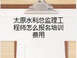 太原水利总监理工程师怎么报名培训费用