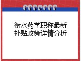衡水药学职称最新补贴政策详情分析