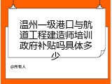 温州一级港口与航道工程建造师培训政府补贴吗具体多少