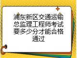 浦东新区交通运输总监理工程师考试要多少分才能合格通过