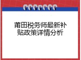 莆田税务师最新补贴政策详情分析